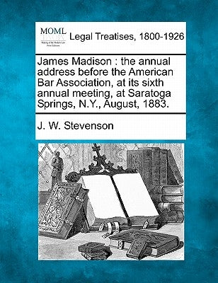 James Madison: The Annual Address Before the American Bar Association, at Its Sixth Annual Meeting, at Saratoga Springs, N.Y., August, 1883. by Stevenson, J. W.