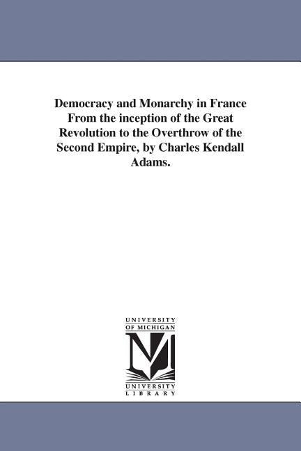 Democracy and Monarchy in France From the inception of the Great Revolution to the Overthrow of the Second Empire, by Charles Kendall Adams. by Adams, Charles Kendall