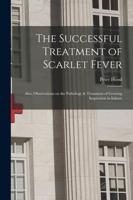 The Successful Treatment of Scarlet Fever: Also, Observations on the Pathology & Treatment of Crowing Inspiration in Infants by Hood, Peter 1808-1890