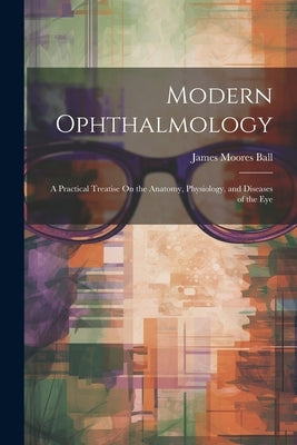 Modern Ophthalmology: A Practical Treatise On the Anatomy, Physiology, and Diseases of the Eye by Ball, James Moores