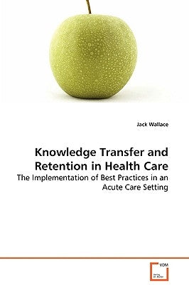 Knowledge Transfer and Retention in Health Care - The Implementation of Best Practices in an Acute Care Setting by Wallace, Jack