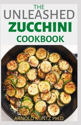 The Unleashed Zucchini Cookbook: Family Zucchini Recipe Book, Breads, Muffins, Main Dishes Desserts. by Kuntz Ph. D., Arnold