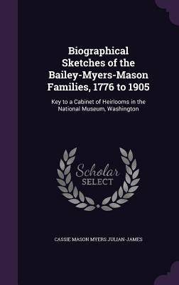 Biographical Sketches of the Bailey-Myers-Mason Families, 1776 to 1905: Key to a Cabinet of Heirlooms in the National Museum, Washington by Julian-James, Cassie Mason Myers