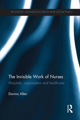 The Invisible Work of Nurses: Hospitals, Organisation and Healthcare by Allen, Davina