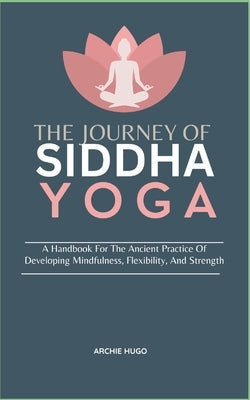 The Journey of Siddha Yoga: A Handbook For The Ancient Practice Of Developing Mindfulness, Flexibility, And Strength by Hugo, Archie