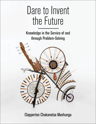 Dare to Invent the Future: Knowledge in the Service of and Through Problem-Solving by Mavhunga, Clapperton Chakanets