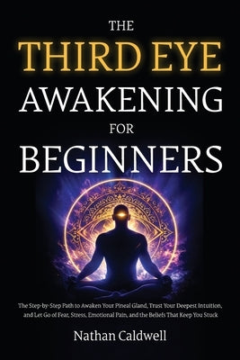 The Third Eye Awakening for Beginners: The Step-by-Step Path to Awaken Your Pineal Gland, Trust Your Deepest Intuition, and Let Go of Fear, Stress, Em by Caldwell, Nathan