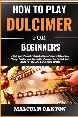 How to Play Dulcimer for Beginners: Unlock Your Musical Potential, Learn Fundamentals, Music Theory, Master Essential Skills, Practice, And Perfect Yo by Daxton, Malcolm