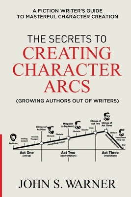 The Secrets to Creating Character Arcs: A Fiction Writer's Guide to Masterful Character Creation by Warner, John S.