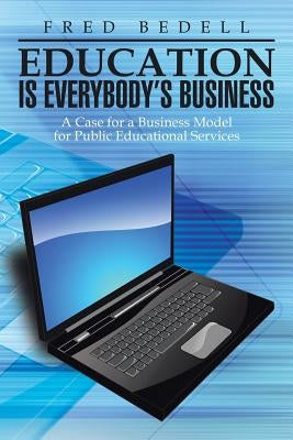 Education Is Everybody's Business: A Case for a Business Model for Public Educational Services by Bedell, Fred