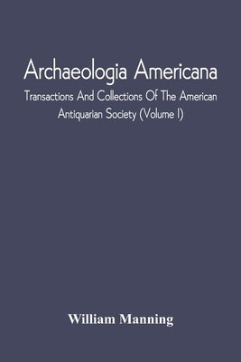 Archaeologia Americana; Transactions And Collections Of The American Antiquarian Society (Volume I) by Manning, William