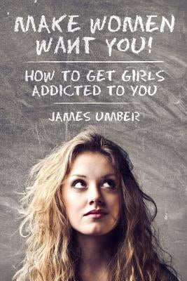 Make Women Want You: How to Get Girls Addicted to You by Umber, James