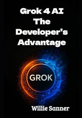 Grok 4 AI: The Developer's Advantage by Sanner, Willie