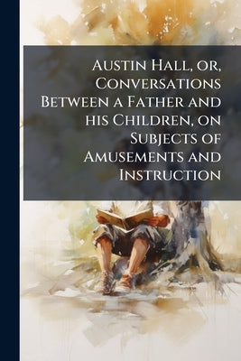 Austin Hall, or, Conversations Between a Father and his Children, on Subjects of Amusements and Instruction by Anonymous