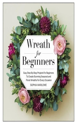 Wreath for Beginners: Easy Step-By-Step Projects For Beginners To Create Stunning Seasonal And Floral Wreaths For Every Occasion by Marlowe, Sophia