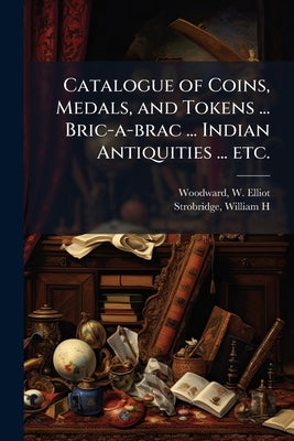 Catalogue of Coins, Medals, and Tokens ... Bric-a-brac ... Indian Antiquities ... etc.: [Auction Sale, Feb. 23,24,25, and 26, 1874] by Woodward, W. Elliot (William Elliot) D.