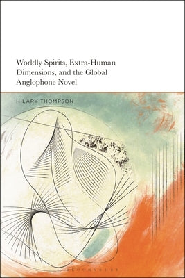 Worldly Spirits, Extra-Human Dimensions, and the Global Anglophone Novel by Thompson, Hilary