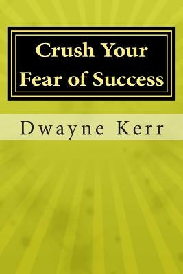 Crush Your Fear of Success: 10 Inspirational Stories of Transformation from Dwayne Kerr YES to Success Academy by Kerr, Dwayne