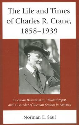 The Life and Times of Charles R. Crane, 1858-1939: American Businessman, Philanthropist, and a Founder of Russian Studies in America by Saul, Norman E.