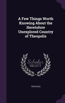 A Few Things Worth Knowing About the Heretofore Unexplored Country of Theopolis by Theopolis
