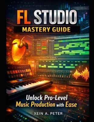 FL Studio Mastery Guide: Unlock Pro-Level Music Production with Ease by Peter, Xein A.