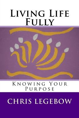 Living Life Fully: Knowing Your Purpose by Legebow, Chris a.