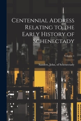 Centennial Address Relating to the Early History of Schenectady; Volume 1 by Sanders, John Of Schenectady [From
