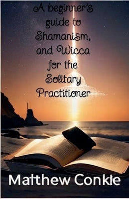 A beginner's guide to Shamanism, and Wicca for the Solitary Practitioner by Conkle, Matthew