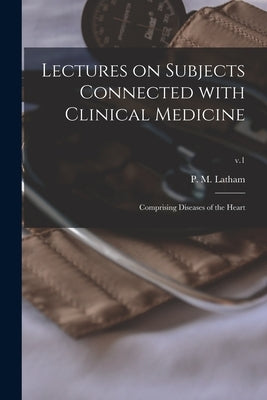 Lectures on Subjects Connected With Clinical Medicine: Comprising Diseases of the Heart; v.1 by Latham, P. M. (Peter Mere) 1789-1875