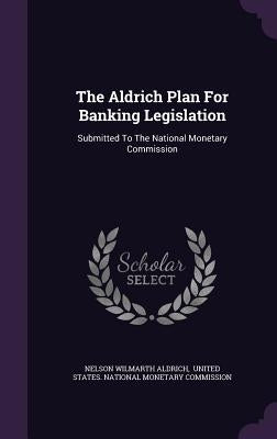 The Aldrich Plan For Banking Legislation: Submitted To The National Monetary Commission by Aldrich, Nelson Wilmarth