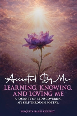 Accepted By Me Learning, Knowing, and Loving Me: A Journey of Healing, Growth, and Rediscovering Love Through Poetry by Isabel Kennedy, Shaquita