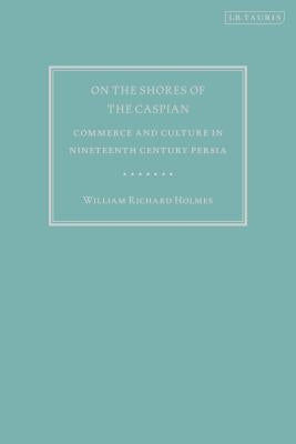 On the Shores of the Caspian: Commerce and Culture in Nineteenth Century Persia by Holmes, William Richard
