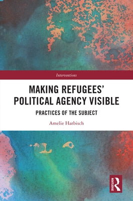 Making Refugees' Political Agency Visible: Practices of the Subject by Harbisch, Amelie