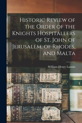 Historic Review of the Order of the Knights Hospitallers of St. John of Jerusalem, of Rhodes, and Malta by Lannin, William Henry