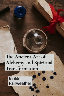 The Ancient Art of Alchemy and Spiritual Transformation: An Grimoire for Transforming Base Metals into Gold and Unlocking the Mysteries of the Philoso by Fairweather, Isolde