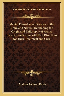 Mental Disorders or Diseases of the Brain and Nerves; Developing the Origin and Philosophy of Mania, Insanity, and Crime with Full Directions for Thei by Davis, Andrew Jackson