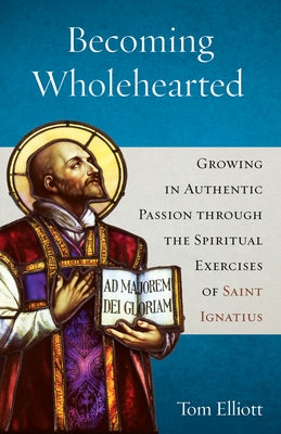 Becoming Wholehearted: Growing in Authentic Passion Through the Spiritual Exercises of Saint Ignatius by Elliott, Tom