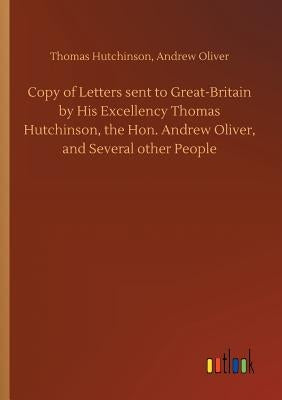 Copy of Letters sent to Great-Britain by His Excellency Thomas Hutchinson, the Hon. Andrew Oliver, and Several other People by Hutchinson, Thomas Oliver Andrew