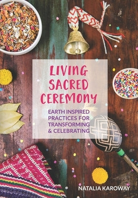 Living Sacred Ceremony: Earth Inspired Practices For Transforming & Celebrating by Karoway, Natalia