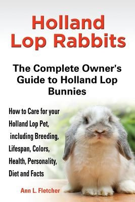 Holland Lop Rabbits The Complete Owner's Guide to Holland Lop Bunnies How to Care for your Holland Lop Pet, including Breeding, Lifespan, Colors, Heal by Fletcher, Ann L.