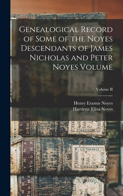 Genealogical Record of Some of the Noyes Descendants of James Nicholas and Peter Noyes Volume; Volume II by Noyes, Henry Erastus 1839-1919