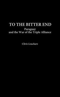 To the Bitter End: Paraguay and the War of the Triple Alliance by Leuchars, Christopher