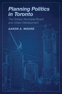 Planning Politics in Toronto: The Ontario Municipal Board and Urban Development by Moore, Aaron Alexander