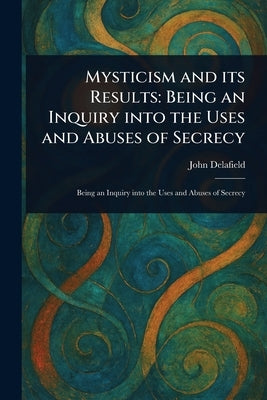 Mysticism and Its Results: Being an Inquiry Into the Uses and Abuses of Secrecy by Delafield, John