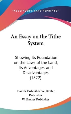 An Essay on the Tithe System: Showing Its Foundation on the Laws of the Land, Its Advantages, and Disadvantages (1822) by W. Baxter Publisher, Baxter Publisher