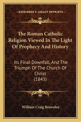 The Roman Catholic Religion Viewed In The Light Of Prophecy And History: Its Final Downfall, And The Triumph Of The Church Of Christ (1843) by Brownlee, William Craig