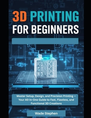 3D Printing For Beginners: Master Setup, Design, and Precision Printing-Your All-in-One Guide to Fast, Flawless, and Functional 3D Creations by Stephen, Wade