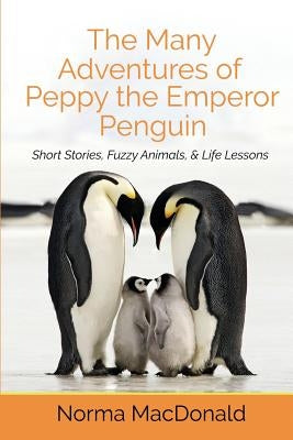 The Many Adventures of Peppy the Emperor Penguin: Short Stories, Fuzzy Animals, and Life Lessons by MacDonald, Norma