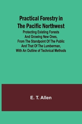 Practical Forestry in the Pacific Northwest; Protecting Existing Forests and Growing New Ones, from the Standpoint of the Public and That of the Lumbe by T. Allen, E.
