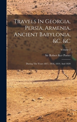 Travels In Georgia, Persia, Armenia, Ancient Babylonia, &c. &c: During The Years 1817, 1818, 1819, And 1820; Volume 2 by Sir Robert Ker Porter